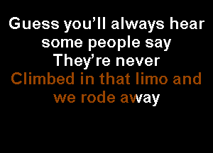 Guess you'll always hear
some people say
They're never
Climbed in that limo and

we rode away