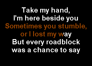 Take my hand,

Pm here beside you
Sometimes you stumble,
or I lost my way
But every roadblock
was a chance to say