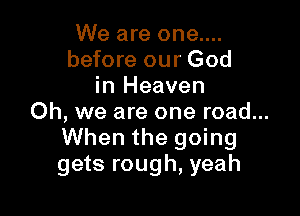 We are one....
before our God
in Heaven

Oh, we are one road...
When the going
gets rough, yeah