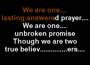 We are one....
lasting answered prayer....
We are one....
unbroken promise
Though we are two
true believ ............... ers....