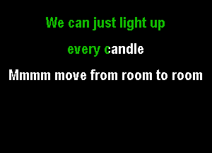 We can just light up

every candle

Mmmm move from room to room