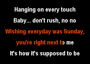 Hanging on every touch
Baby... don't rush, no no
Wishing everyday was Sunday,
you're right next to me

It's how it's supposed to be