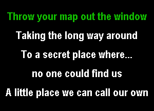 Throw your map out the window
Taking the long way around
To a secret place where...
no one could find us

A little place we can call our own