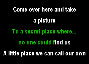 Come over here and take
a picture
To a secret place where...
no one could find us

A little place we can call our own