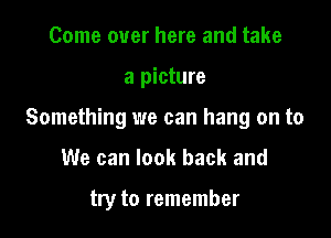 Come over here and take
a picture
Something we can hang on to

We can look back and

try to remember