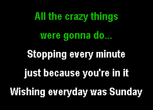 All the crazy things
were gonna do...
Stopping every minute
just because you're in it

Wishing everyday was Sunday