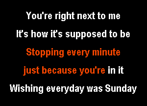 You're right next to me
It's how it's supposed to be
Stopping every minute
just because you're in it

Wishing everyday was Sunday