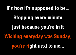 It's how it's supposed to be...
Stopping every minute
just because you're in it
Wishing everyday was Sunday,

you're right next to me...