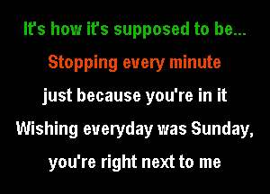 It's how it's supposed to be...
Stopping every minute
just because you're in it
Wishing everyday was Sunday,

you're right next to me