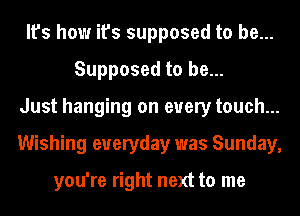 It's how it's supposed to be...
Supposed to be...
Just hanging on every touch...
Wishing everyday was Sunday,

you're right next to me