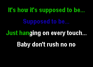 It's how it's supposed to be...

Supposed to be...

Just hanging on every touch...

Baby don't rush no no