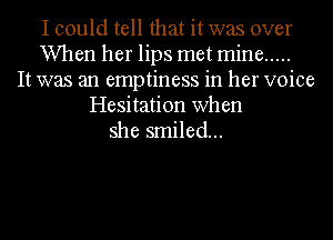 I could tell that it was over
When her lips met mine .....
It was an emptiness in her voice
Hesitation when
she smiled...