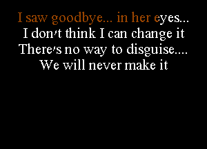 I saw goodbye... in her eyes...

I domt think I can change it

There!s no way to disguise....
We Will never make it