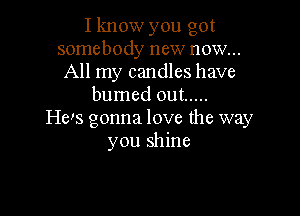 I know you got
somebody new now...
All my candles have
burned out .....

He's gonna love the way
you shine