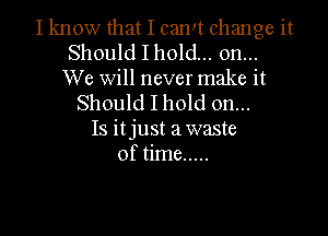 Iknow that I camt change it
Should Ihold... on...
We will never make it
Should I hold on...

Is itjust awaste
of time .....