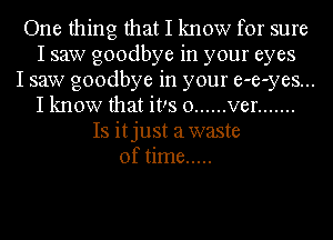 One thing that I know for sure
I saw goodbye in your eyes
I saw goodbye in your e-e-yes...
I know that it!s 0 ...... ver .......
Is itjust awaste
of time .....