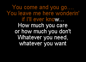 You come and you go....
You leave me here wonderin'
if I'll ever know...

How much you care
or how much you don't
Whatever you need,
whatever you want