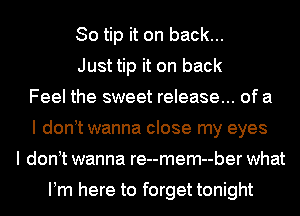 So tip it on back...
Just tip it on back
Feel the sweet release... of a
I don t wanna close my eyes
I don t wanna re--mem--ber what

Pm here to forget tonight