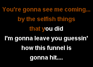 You're gonna see me coming...
by the selfish things
that you did
I'm gonna leave you guessin'
how this funnel is
gonna hit....