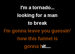 I'm a tornado...
looking for a man
to break

I'm gonna leave you guessin'
how this funnel is
gonna hit....