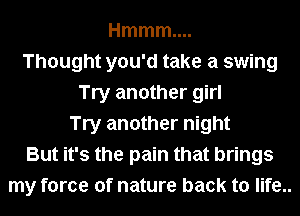 Hmmm....
Thought you'd take a swing
Try another girl
Try another night
But it's the pain that brings
my force of nature back to life..