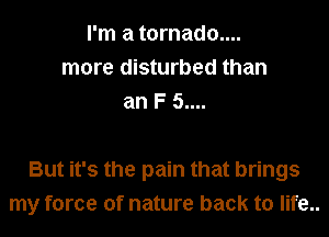 I'm a tornado....
more disturbed than
an F 5....

But it's the pain that brings
my force of nature back to life..