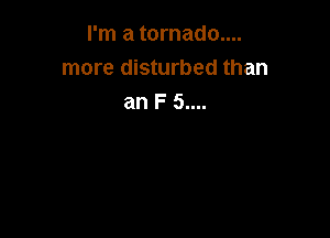 I'm a tornado....
more disturbed than
an F 5....