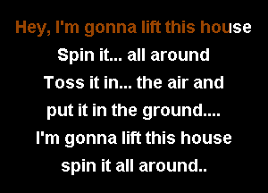 Hey, I'm gonna lift this house
Spin it... all around
Toss it in... the air and
put it in the ground....

I'm gonna lift this house
spin it all around..