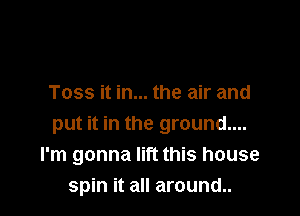 Toss it in... the air and

put it in the ground....
I'm gonna lift this house
spin it all around..