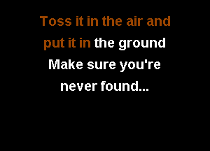 Toss it in the air and
put it in the ground
Make sure you're

never found...