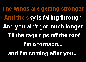 The winds are getting stronger
And the sky is falling through
And you ain't got much longer

'Til the rage rips off the roof
I'm a tornado...
and I'm coming after you...