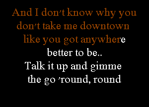 And I don't know why you
don't take me downtown
like you got anywhere
better to be..

Talk it up and gimme
the go 'round, round