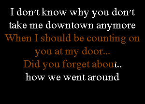 I don't know why you don't
take me downtown anymore
When I should be counting on
you at my door...

Did you forget about.
how we went around