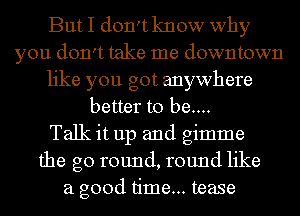 But I don't know why
you don't take me downtown
like you got anywhere
better to be....

Talk it up and gimme
the go round, round like
a good time... tease