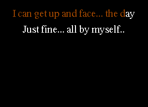 Ican get up and face... the day

Just fine... all by myself..