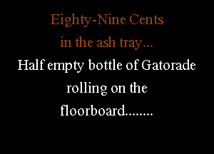 Eighty-Nine Cents
in the ash tray...

Half empty bottle of Gatorade
rolling on the
floorboard ........