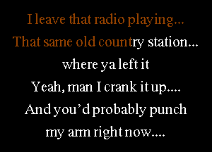 I leave that radio playing...
That same old country station...
where yaleft it
Yeah, man I crank itup....
And y0u d probably punch

my aml rightnow....