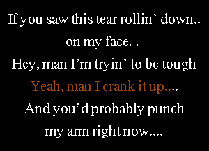 Ifyou saw this tear rollin down.
on my face....
Hey, man Pm tryin to be tough
Yeah, man I crank itup....
And y0u d probably punch

my aml rightnow....