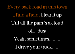 Every back road in this town
Ifind afield, I tear itup
Till all the paifs a cloud
of... dust
Yeah, sometimes ..........

Idrive your truck ......