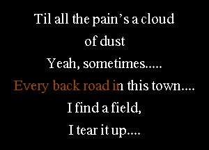 Til all the pajn' s a cloud
ofdust
Yeah, sometimes .....

Every back road in this town...
I find a field,

I tear it up....