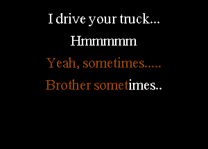 Idrive your truck...
Hmmmmm

Y eah, sometimes .....

Brother sometimes...