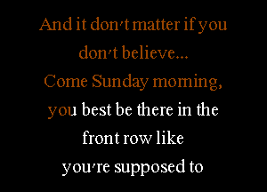 And it don't matter ifyou
don't believe...
Come Sunday moming,
you best be there in the
front row like

you're supposed to