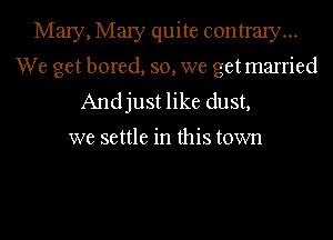 Mary, Mary quite contrary...
We get bored, so, we getmarried
Andjust like dust,

we settle in this town