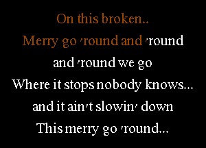 On this broken.
Merry go 'round and 'round
and 'round we go
Where it stops nobody knows...
and it ain't slowin' down

This merry go 'round...