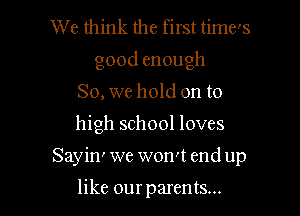 We think the first time's
goodenough
So, we hold on to

high school loves

Sayin' we won't end up

like our parents...