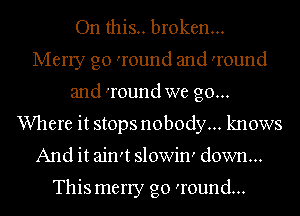 On this.. broken...
Merry go 'round and 'round
and 'round we go...
Where it stops nobody... knows
And it ain't slowin' down...

This merry go 'round...