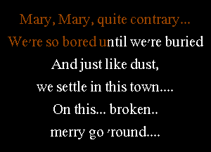 MaIy,Ma1y,quite contrary...
We're so bored until were buried
Andjust like dust,
we settle in this town...

On this... broken.

merry go 'round....