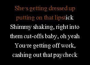 She's getting dressed up
putting on that lipstick
Shimmy shaking, right into
them cut-offs baby, oh yeah
You're getting offwork,

cashing out thatpaycheck