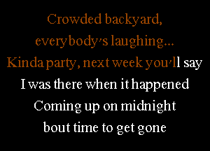 Crowded backyard,
everybody's laughing...
Kindaparty, next week you'll say
Iwas there when it happened
Coming up on midnight

bout time to get gone