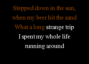 Stepped down in the sun,
when my beer hit the sand
What a long strange trip
Ispent my Whole life

running around